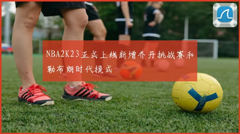 NBA2K23正式上线新增乔丹挑战赛和勒布朗时代模式