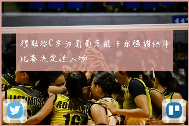 穆勒称C罗为葡萄牙的卡尔强调他非比赛决定性人物