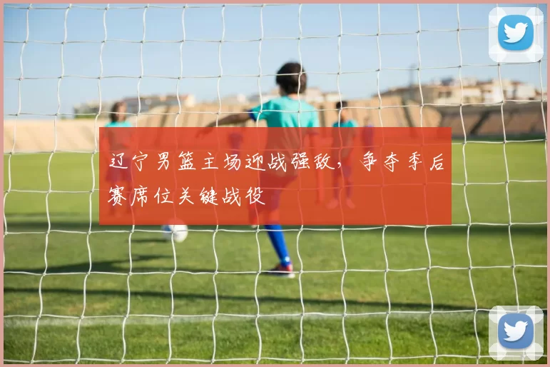 辽宁男篮主场迎战强敌，争夺季后赛席位关键战役