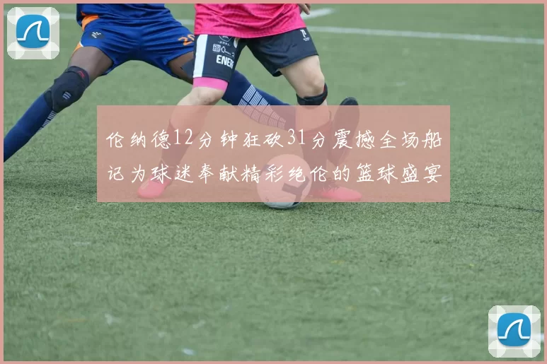 伦纳德12分钟狂砍31分震撼全场船记为球迷奉献精彩绝伦的篮球盛宴