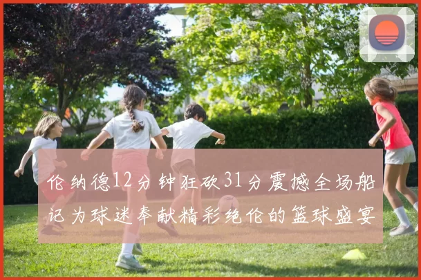 伦纳德12分钟狂砍31分震撼全场船记为球迷奉献精彩绝伦的篮球盛宴