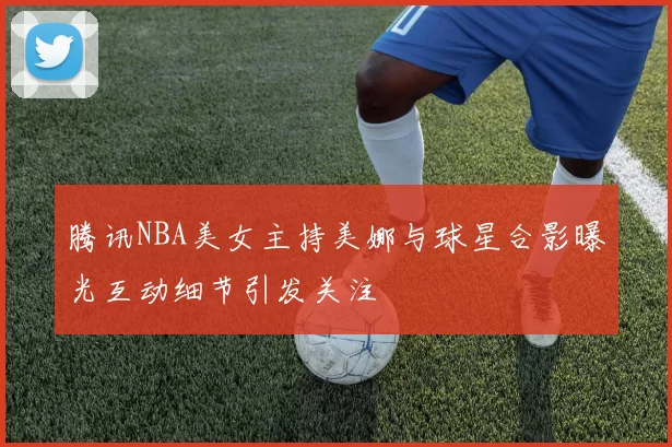 腾讯NBA美女主持美娜与球星合影曝光互动细节引发关注