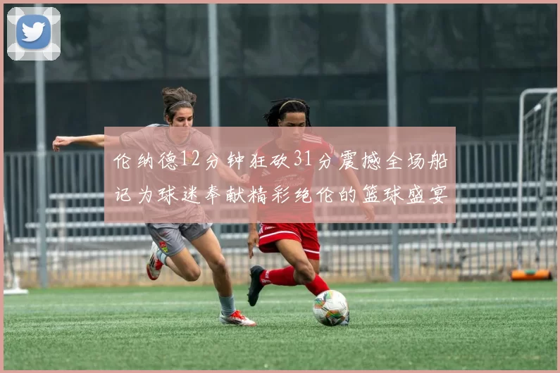 伦纳德12分钟狂砍31分震撼全场船记为球迷奉献精彩绝伦的篮球盛宴