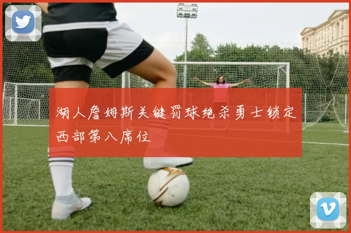 湖人詹姆斯关键罚球绝杀勇士锁定西部第八席位