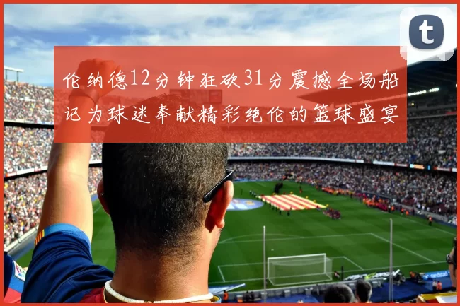伦纳德12分钟狂砍31分震撼全场船记为球迷奉献精彩绝伦的篮球盛宴