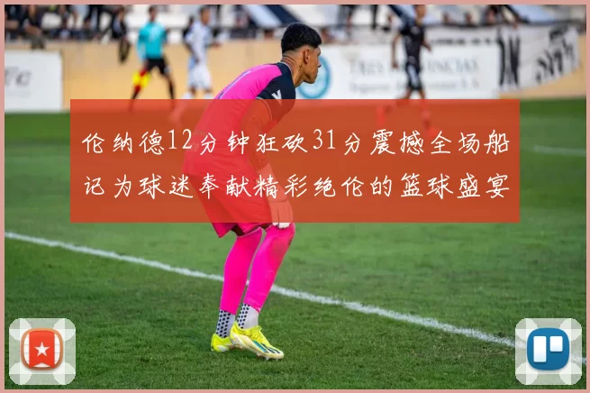 伦纳德12分钟狂砍31分震撼全场船记为球迷奉献精彩绝伦的篮球盛宴