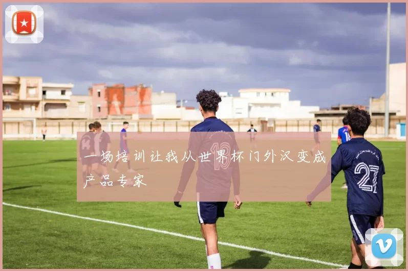 一场培训让我从世界杯门外汉变成产品专家