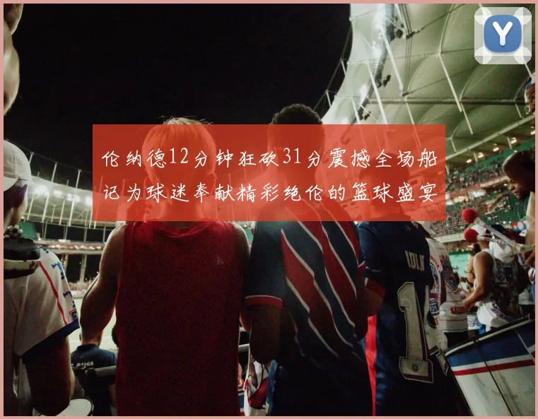 伦纳德12分钟狂砍31分震撼全场船记为球迷奉献精彩绝伦的篮球盛宴