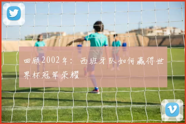 回顾2002年：西班牙队如何赢得世界杯冠军荣耀