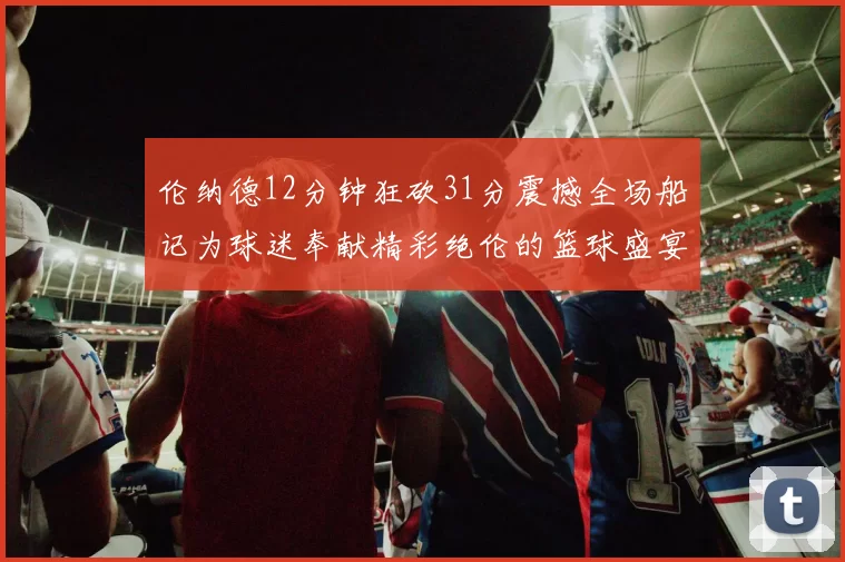 伦纳德12分钟狂砍31分震撼全场船记为球迷奉献精彩绝伦的篮球盛宴