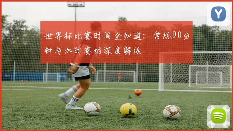 世界杯比赛时间全知道：常规90分钟与加时赛的深度解读