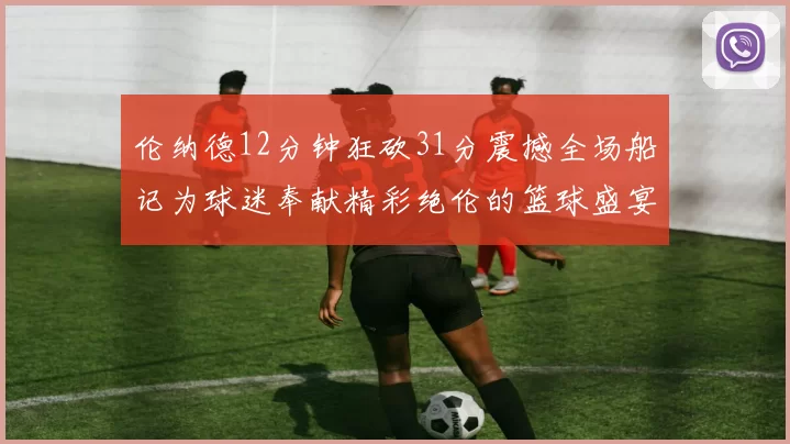 伦纳德12分钟狂砍31分震撼全场船记为球迷奉献精彩绝伦的篮球盛宴