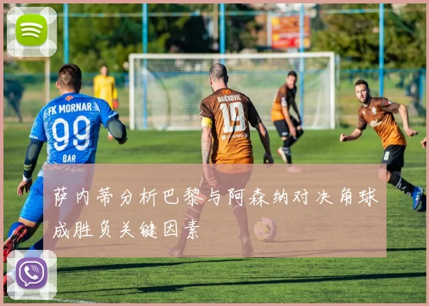 萨内蒂分析巴黎与阿森纳对决角球成胜负关键因素