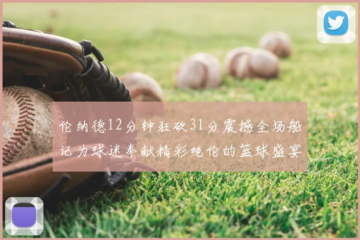 伦纳德12分钟狂砍31分震撼全场船记为球迷奉献精彩绝伦的篮球盛宴