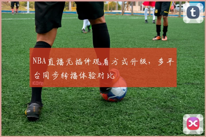 NBA直播无插件观看方式升级，多平台同步转播体验对比